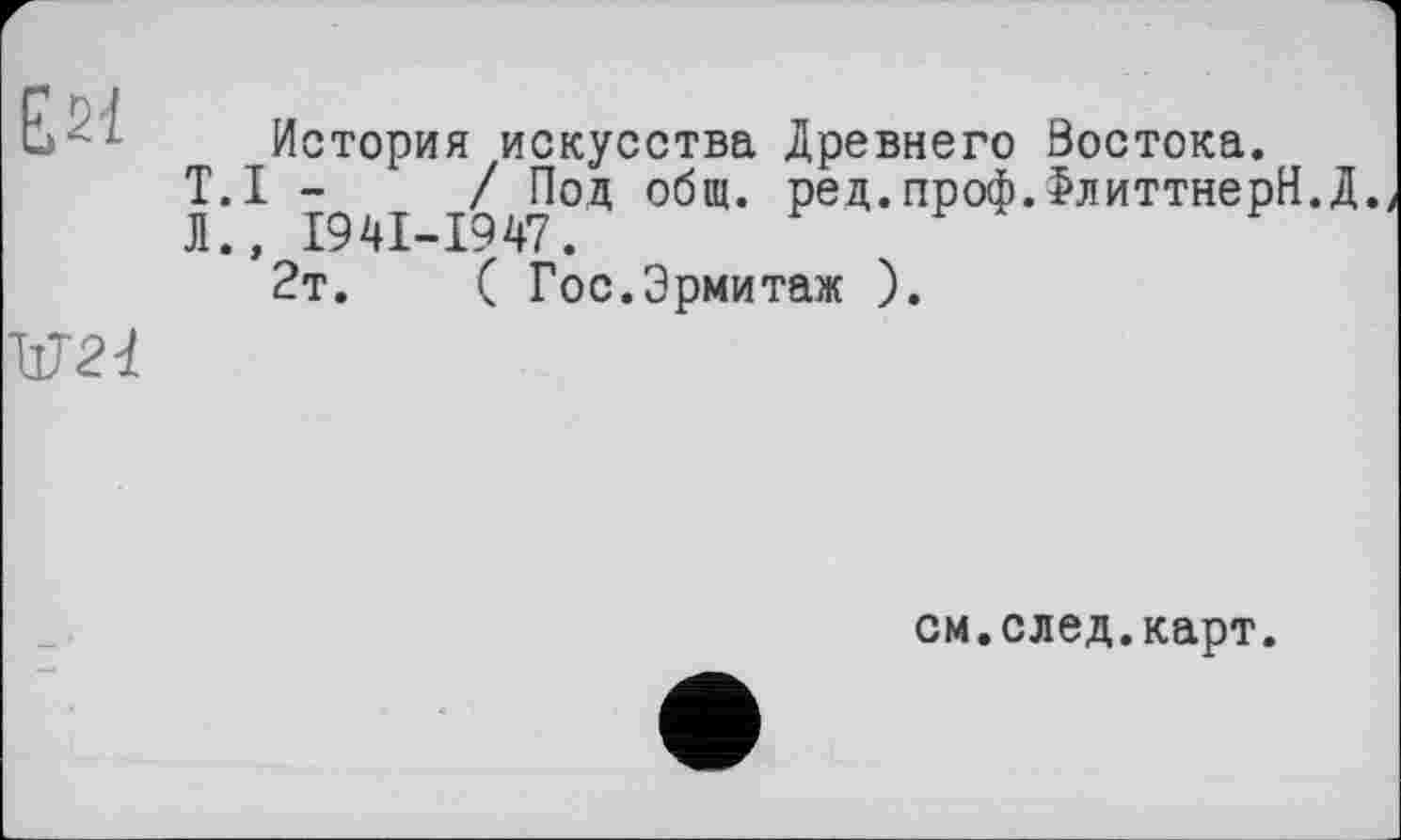 ﻿Е21
ЦТ 2d
История искусства Древнего Востока.
T.I -	/ Под общ. ред.проф.>литтнерН.Д.
Л., I94I-I947.
2т.	( Гос.Эрмитаж ).
см.след.карт.